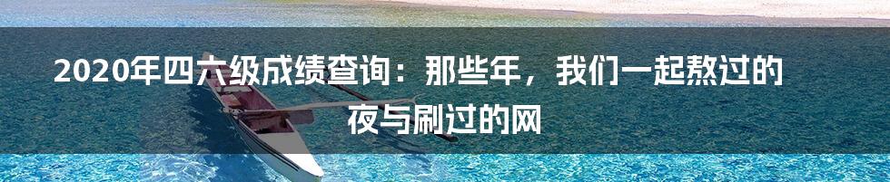 2020年四六级成绩查询:那些年,我们一起熬过的夜与刷过的网