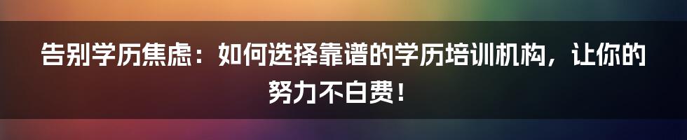告别学历焦虑：如何选择靠谱的学历培训机构，让你的努力不白费！