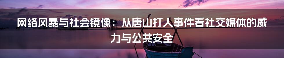 网络风暴与社会镜像：从唐山打人事件看社交媒体的威力与公共安全