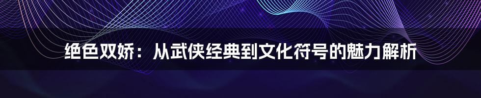 绝色双娇：从武侠经典到文化符号的魅力解析
