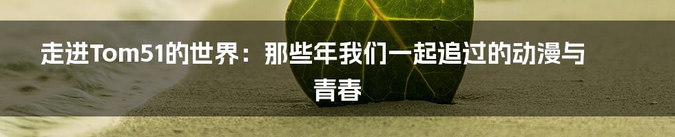 走进Tom51的世界：那些年我们一起追过的动漫与青春