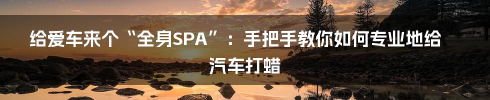 给爱车来个“全身SPA”：手把手教你如何专业地给汽车打蜡