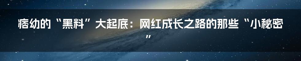 痞幼的“黑料”大起底：网红成长之路的那些“小秘密”