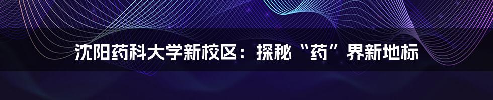 沈阳药科大学新校区:探秘“药”界新地标