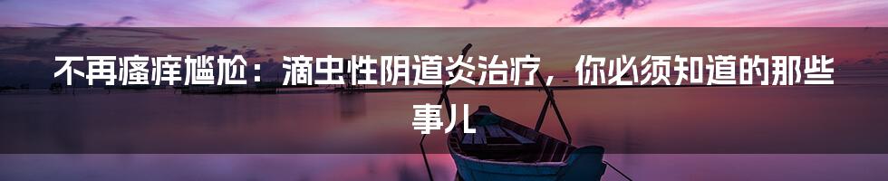不再瘙痒尴尬：滴虫性阴道炎治疗，你必须知道的那些事儿