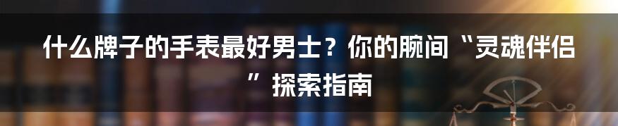 什么牌子的手表最好男士？你的腕间“灵魂伴侣”探索指南