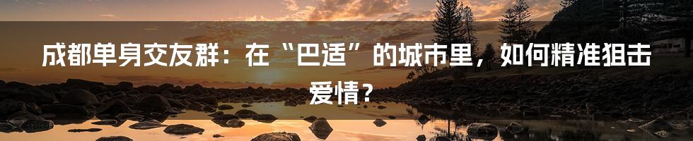 成都单身交友群：在“巴适”的城市里，如何精准狙击爱情？