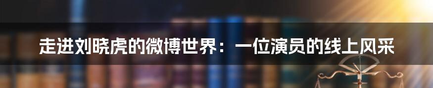 走进刘晓虎的微博世界：一位演员的线上风采