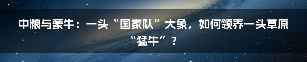 中粮与蒙牛：一头“国家队”大象，如何领养一头草原“猛牛”？
