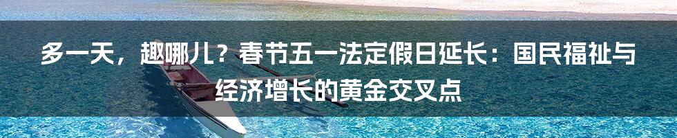 多一天，趣哪儿？春节五一法定假日延长：国民福祉与经济增长的黄金交叉点