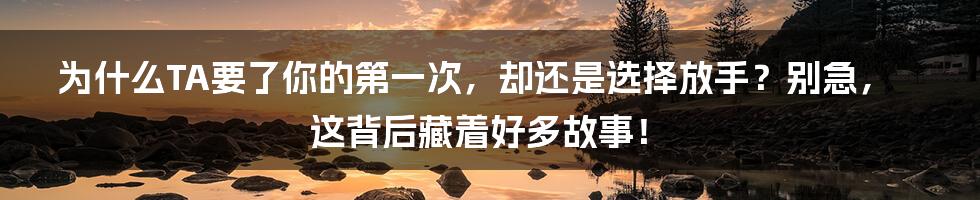 为什么TA要了你的第一次，却还是选择放手？别急，这背后藏着好多故事！