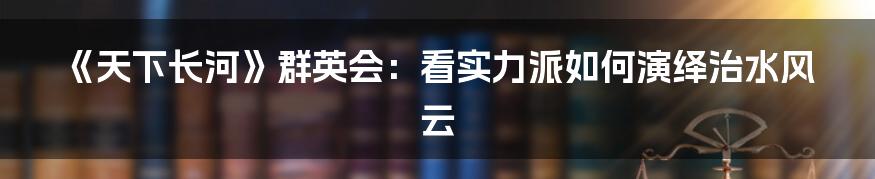 《天下长河》群英会:看实力派如何演绎治水风云