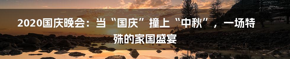 2020国庆晚会:当“国庆”撞上“中秋”,一场特殊的家国盛宴