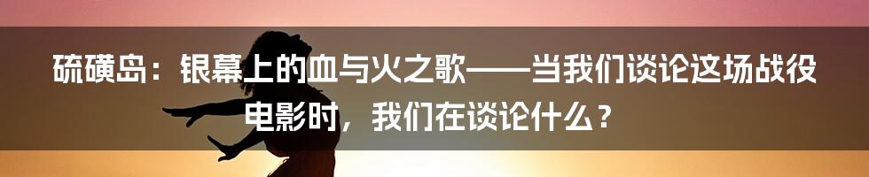 硫磺岛：银幕上的血与火之歌——当我们谈论这场战役电影时，我们在谈论什么？