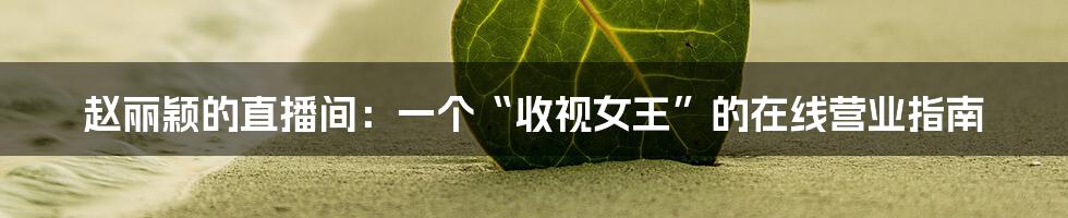 赵丽颖的直播间：一个“收视女王”的在线营业指南