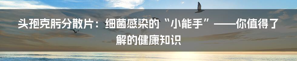 头孢克肟分散片：细菌感染的“小能手”——你值得了解的健康知识