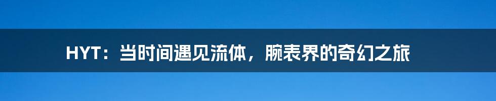 HYT：当时间遇见流体，腕表界的奇幻之旅