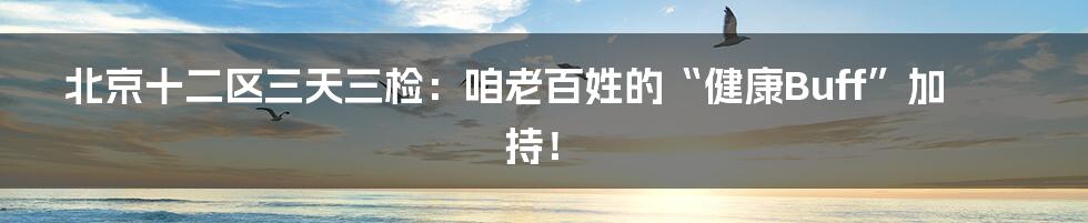 北京十二区三天三检：咱老百姓的“健康Buff”加持！