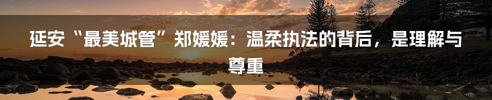 延安“最美城管”郑媛媛:温柔执法的背后,是理解与尊重