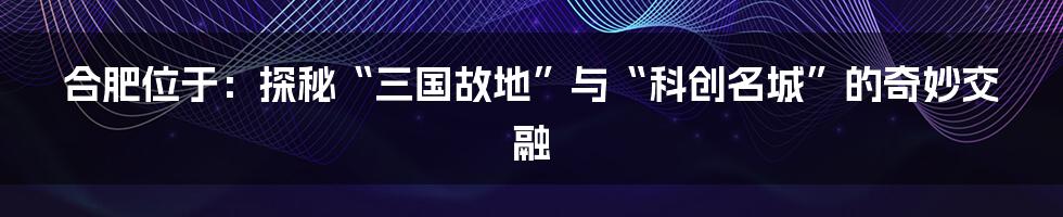 合肥位于：探秘“三国故地”与“科创名城”的奇妙交融