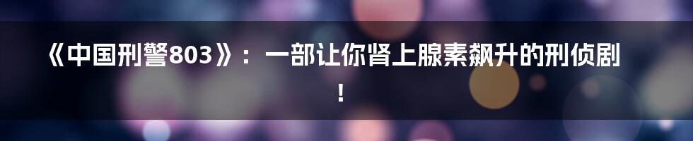 《中国刑警803》：一部让你肾上腺素飙升的刑侦剧！