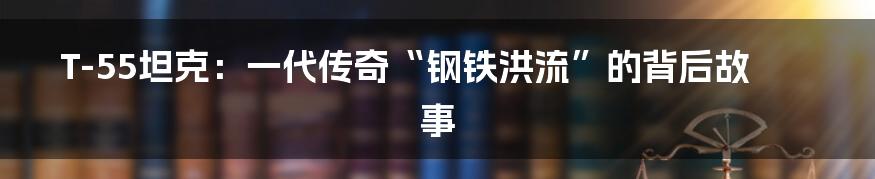 T-55坦克:一代传奇“钢铁洪流”的背后故事