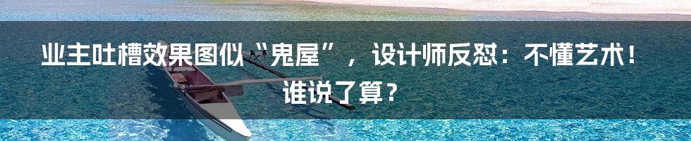 业主吐槽效果图似“鬼屋”,设计师反怼:不懂艺术!谁说了算?