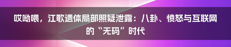 哎呦喂，江歌遗体局部照疑泄露：八卦、愤怒与互联网的“无码”时代