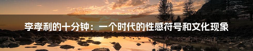 李孝利的十分钟：一个时代的性感符号和文化现象