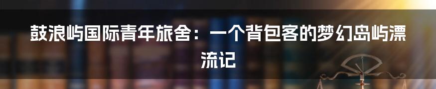 鼓浪屿国际青年旅舍：一个背包客的梦幻岛屿漂流记