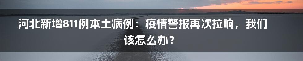 河北新增811例本土病例:疫情警报再次拉响,我们该怎么办?