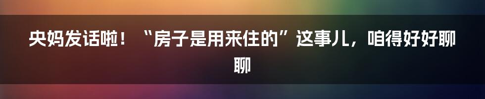 央妈发话啦！“房子是用来住的”这事儿，咱得好好聊聊