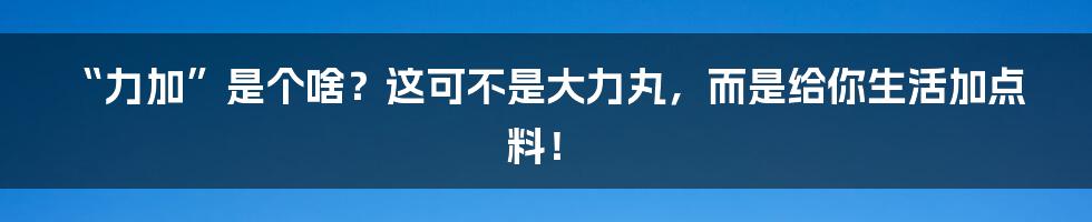 “力加”是个啥?这可不是大力丸,而是给你生活加点料!