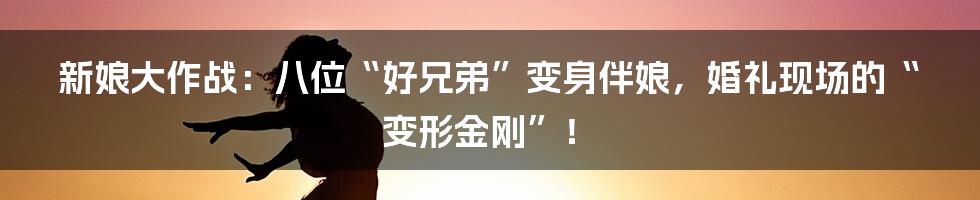新娘大作战：八位“好兄弟”变身伴娘，婚礼现场的“变形金刚”！