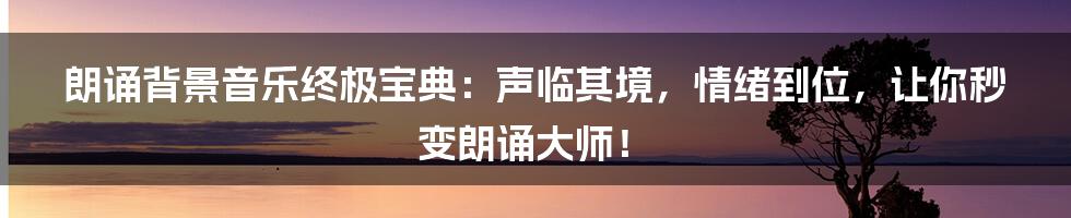 朗诵背景音乐终极宝典:声临其境,情绪到位,让你秒变朗诵大师!