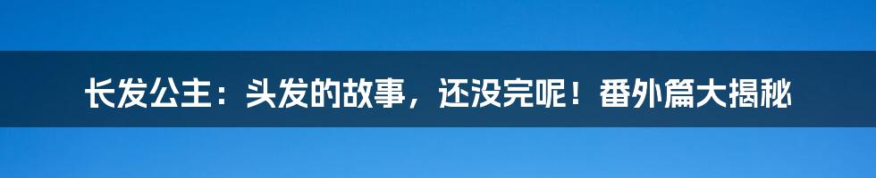长发公主:头发的故事,还没完呢!番外篇大揭秘