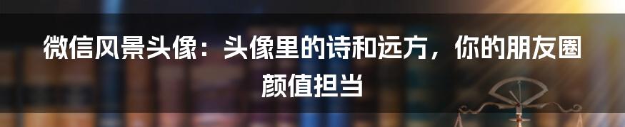 微信风景头像:头像里的诗和远方,你的朋友圈颜值担当