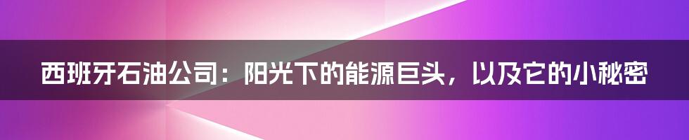 西班牙石油公司：阳光下的能源巨头，以及它的小秘密