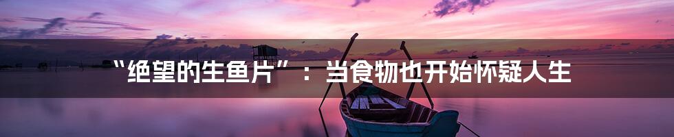 “绝望的生鱼片”：当食物也开始怀疑人生