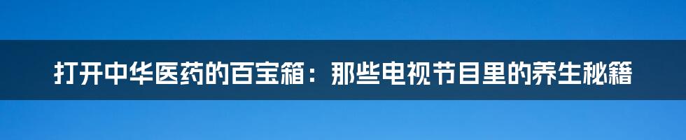 打开中华医药的百宝箱：那些电视节目里的养生秘籍