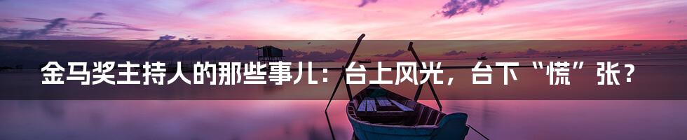 金马奖主持人的那些事儿:台上风光,台下“慌”张?