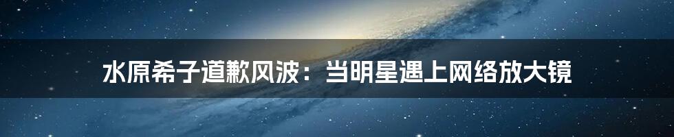 水原希子道歉风波:当明星遇上网络放大镜