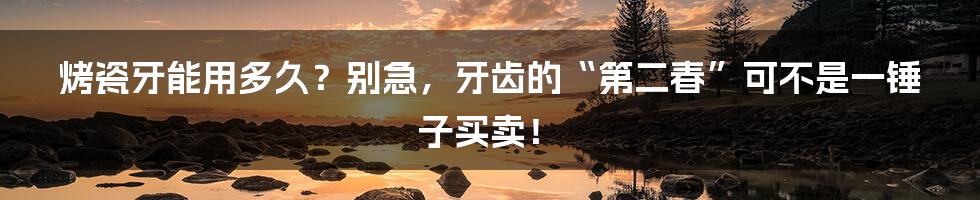 烤瓷牙能用多久？别急，牙齿的“第二春”可不是一锤子买卖！