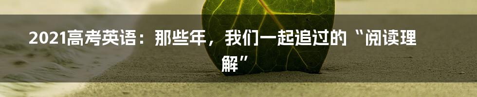 2021高考英语:那些年,我们一起追过的“阅读理解”