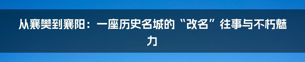 从襄樊到襄阳:一座历史名城的“改名”往事与不朽魅力