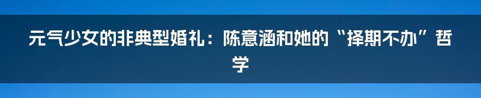 元气少女的非典型婚礼：陈意涵和她的“择期不办”哲学