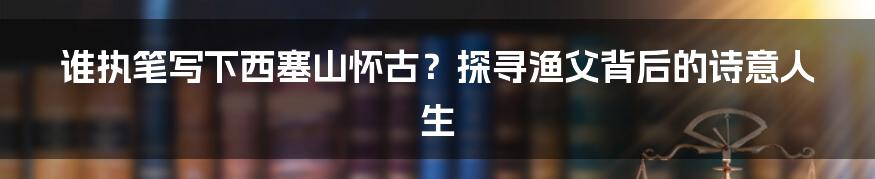 谁执笔写下西塞山怀古？探寻渔父背后的诗意人生