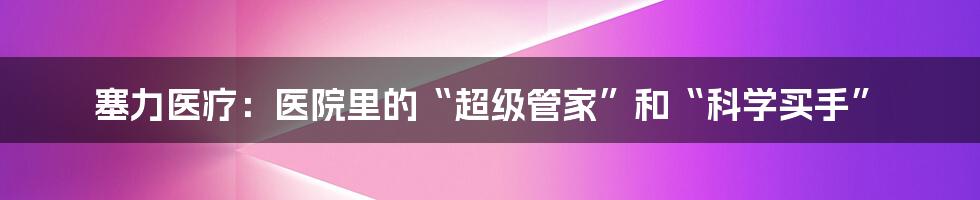 塞力医疗:医院里的“超级管家”和“科学买手”