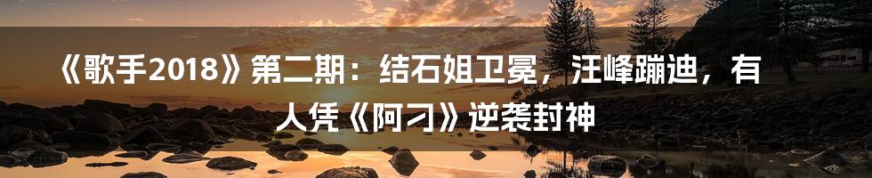 《歌手2018》第二期:结石姐卫冕,汪峰蹦迪,有人凭《阿刁》逆袭封神