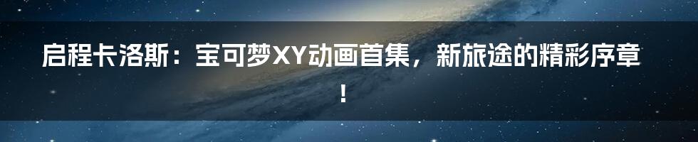 启程卡洛斯:宝可梦XY动画首集,新旅途的精彩序章!